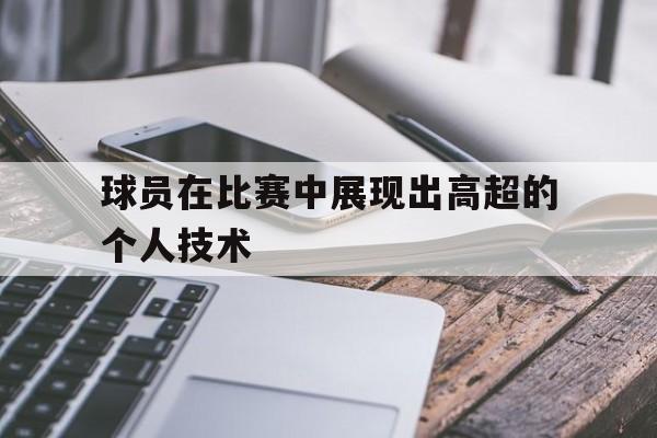球员在比赛中展现出高超的个人技术有哪些 球员在比赛中展现出高超的个人技术有哪些